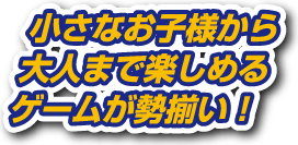 小さなお子様から大人まで楽しめるゲームが勢揃い！